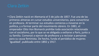 Clara Zetkin
• Clara Zetkin nació en Alemania el 5 de julio de 1857. Fue una de las
primeras almenas en cursar estudios universitarios, para convertirse
en profesora. Al terminar sus estudios comienza a moverse en la
política, y a formar parte del movimiento obrero. En 1881, el
emperador Otto Von Bismarck prohíbe toda asociación relacionada
con el socialismo, por lo que se ve obligada a exiliarse a París, junto a
su familia. Comenzó a ejercer de profesora y a reclutar a personas
para su causa feminista. De hecho, funda el periódico de mujeres
'Igualdad', publicado entre 1892 y 1917.
 