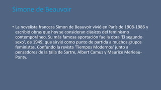 Simone de Beauvoir
• La novelista francesa Simon de Beauvoir vivió en París de 1908-1986 y
escribió obras que hoy se consideran clásicos del feminismo
contemporáneo. Su más famosa aportación fue la obra 'El segundo
sexo', de 1949, que sirvió como punto de partida a muchos grupos
feministas. Confundo la revista 'Tiempos Modernos' junto a
pensadores de la talla de Sartre, Albert Camus y Maurice Merleau-
Ponty.
 