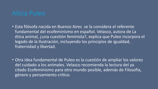 Alicia Puleo
• Esta filósofa nacida en Buenos Aires se la considera el referente
fundamental del ecofeminismo en español. Velasco, autora de La
ética animal, ¿una cuestión feminista?, explica que Puleo incorpora el
legado de la Ilustración, incluyendo los principios de igualdad,
fraternidad y libertad.
• Otra idea fundamental de Puleo es la cuestión de ampliar los valores
del cuidado a los animales. Velasco recomienda la lectura del ya
citado Ecofeminismo para otro mundo posible, además de Filosofía,
género y pensamiento crítico.
 