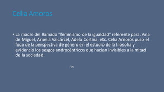 Celia Amoros
• La madre del llamado "feminismo de la igualdad" referente para: Ana
de Miguel, Amelia Valcárcel, Adela Cortina, etc. Celia Amorós puso el
foco de la perspectiva de género en el estudio de la filosofía y
evidenció los sesgos androcéntricos que hacían invisibles a la mitad
de la sociedad.
FIN
 
