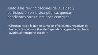 Junto a las reivindicaciones de igualdad y
participación en la vida pública, quedan
pendientes otras cuestiones centrales.
• Circunstancia a la que se suma los efectos más negativos de
los recortes públicos (Ley de Dependencia, guarderías, becas,
ayudas al transporte escolar)
 