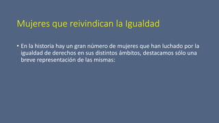 Mujeres que reivindican la Igualdad
• En la historia hay un gran número de mujeres que han luchado por la
igualdad de derechos en sus distintos ámbitos, destacamos sólo una
breve representación de las mismas:
 