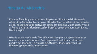 Hipatia de Alejandría
• Fue una filósofa y matemática y llegó a ser directora del Museo de
Alejandría. Su padre fue un gran filósofo, Teón de Alejandría, y gracias
a ello, desde pequeña cultivó las artes, las ciencias y la música, y viajó
a Roma y Atenas, donde estudió filosofía, astronomía, matemáticas,
física y lógica.
• Hipatia es un icono de la filosofía y destacó por sus aportaciones en
matemáticas y astronomía. Su imagen está incluida en el famoso
cuadro de Raphael, 'La escuela de Atenas', donde aparecen los
filósofos griegos más importantes.
 