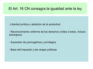 El Art. 16 CN consagra la igualdad ante la ley -  Libertad jurídica y abolición de la esclavitud - Reconocimiento uniforme de los derechos civiles a todos, incluso extranjeros - Supresión de prerrogativas y privilegios - Base del impuesto y las cargas públicas 