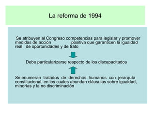 La reforma de 1994   Se atribuyen al Congreso competencias para legislar y promover medidas de acción  positiva que garanticen la igualdad  real  de oportunidades y de trato   Debe particularizarse respecto de los discapacitados Se enumeran  tratados  de  derechos  humanos  con  jerarquía constitucional, en los cuales abundan cláusulas sobre igualdad, minorías y la no discriminación 