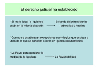 El derecho judicial ha establecido * El  trato  igual  a  quienes     Evitando discriminaciones están en la misma situación  arbitrarias u hostiles * Que no se establezcan excepciones o privilegios que excluya a unos de lo que se concede a otros en iguales circunstancias * La Pauta para ponderar la  medida de la igualdad  La Razonabilidad  