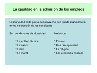 La igualdad en la admisión de los empleos La idoneidad es la pauta exclusiva con que puede manejarse la forma y selección de los candidatos Son condiciones de idoneidad: No lo son: * La aptitud técnica * El sexo * La salud * Una discapacidad * Edad * La religión * La moral * Las creencias políticas  
