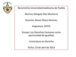 Benemérita Universidad Autónoma de Puebla
Alumna: Margely Díaz Machorro
Docente: Mavis Olvera Ramírez
Asignatura: DHTIC
Ensayo: Los Derechos Humanos como
oportunidad de igualdad.
Licenciatura en Derecho
Fecha: 23 de abril de 2013
 