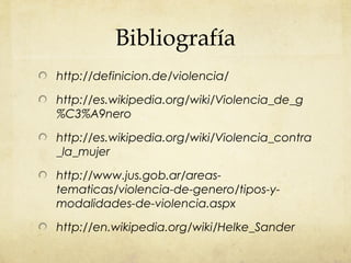 Bibliografía
http://definicion.de/violencia/
http://es.wikipedia.org/wiki/Violencia_de_g
%C3%A9nero
http://es.wikipedia.org/wiki/Violencia_contra
_la_mujer
http://www.jus.gob.ar/areas-
tematicas/violencia-de-genero/tipos-y-
modalidades-de-violencia.aspx
http://en.wikipedia.org/wiki/Helke_Sander
 