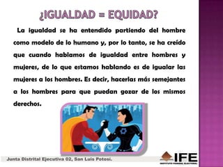 La igualdad se ha entendido partiendo del hombre
como modelo de lo humano y, por lo tanto, se ha creído
que cuando hablamos de igualdad entre hombres y
mujeres, de lo que estamos hablando es de igualar las
mujeres a los hombres. Es decir, hacerlas más semejantes
a los hombres para que puedan gozar de los mismos
derechos.
Junta Distrital Ejecutiva 02, San Luis Potosí.
 