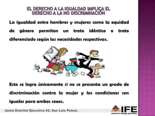 Junta Distrital Ejecutiva 02, San Luis Potosí.
La igualdad entre hombres y mujeres como la equidad
de género permiten un trato idéntico o trato
diferenciado según las necesidades respectivas.
Esto se logra únicamente si no se presenta un grado de
discriminación contra la mujer y las condiciones son
iguales para ambos sexos.
 