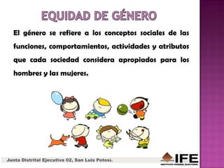 Junta Distrital Ejecutiva 02, San Luis Potosí.
El género se refiere a los conceptos sociales de las
funciones, comportamientos, actividades y atributos
que cada sociedad considera apropiados para los
hombres y las mujeres.
 