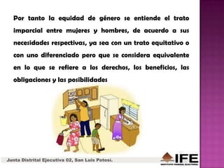 Junta Distrital Ejecutiva 02, San Luis Potosí.
Por tanto la equidad de género se entiende el trato
imparcial entre mujeres y hombres, de acuerdo a sus
necesidades respectivas, ya sea con un trato equitativo o
con uno diferenciado pero que se considera equivalente
en lo que se refiere a los derechos, los beneficios, las
obligaciones y las posibilidades
 