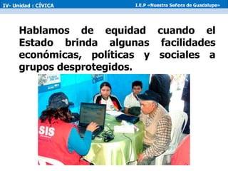 Hablamos de equidad cuando el
Estado brinda algunas facilidades
económicas, políticas y sociales a
grupos desprotegidos.
IV- Unidad : CÍVICA I.E.P «Nuestra Señora de Guadalupe»
 