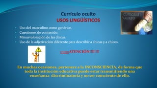 • Uso del masculino como genérico.
• Cuestiones de contenido.
• Minusvaloración de las chicas.
• Uso de la adjetivación diferente para describir a chicas y a chicos.
¡¡¡¡¡¡¡¡ATENCIÓN!!!!!!!!
En muchas ocasiones, pertenece a la INCONSCIENCIA, de forma que
toda la institución educativa puede estar transmitiendo una
enseñanza discriminatoria y no ser consciente de ello.
 