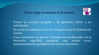 • Primar las acciones grupales o las generales, frente a las
individuales.
• No perder la referencia de la Ley Integral contra la Violencia de
Género.
• Crear comisiones de género, formadas por profesorado con la
formación específica necesaria, que actúen como
representantes de igualdad en los centros educativos.
 