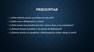 PREGUNTAS
• 1.¿Cómo debería actuar un profesor en este caso?
• 2.¿Debe creer a Mohammed o a Juan?
• 3.¿Debe buscar mas pruebas del robo o creer a Juan y sus compañeros?
• 4.¿Debería llamar el profesor a los padres de Mohammed?
• 5.¿Debería abrirle un expediente a Mohammed por haber robado el móvil?
 