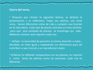 Cierre del tema.
• Después que revisen la siguiente lámina, se detiene la
presentación y se reflexiona: Todas son plantas, son seres
vivos, tienen diferentes ciclos de vida y cumplen una función
en la naturaleza. Cada tipo de planta necesita un trato distinto,
para que esta variedad de plantas se mantenga con vida,
debemos conocer qué requiere cada una .
• Señalar la necesidad de ponerles la misma atención a todas ,
dándoles un trato igual y respetando sus diferencias para así
contribuir a que crezcan y se reproduzcan mejor.
• Enfatizar la reflexión comparativa con las plantas, en relación
a como tanto las plantas como las personas, cada una es
diferente.
 