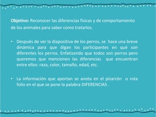 Objetivo: Reconocer las diferencias físicas y de comportamiento
de los animales para saber como tratarlos.
• Después de ver la diapositiva de los perros, se hace una breve
dinámica para que digan los participantes en qué son
diferentes los perros. Enfatizando que todos son perros pero
queremos que mencionen las diferencias que encuentran
entre ellos: raza, color, tamaño, edad, etc.
• La información que aportan se anota en el pizarrón o rota
folio en el que se pone la palabra DIFERENCIAS .
 
