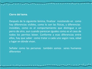 Cierre del tema.
Después de la siguiente lámina, finalizar insistiendo en como
hay diferencias visibles, como lo son las físicas, y diferencias
invisibles, como es el comportamiento que distingue a un
perro de otro, aun cuando parezcan iguales como es el caso de
todos los perritos bóxer. Conforme a esas diferencias entre
ellos, hay que saber como tratar a cada uno según raza, edad
y lugar en dónde vivan.
Señalar como las personas también somos seres humanos
diferentes.
 