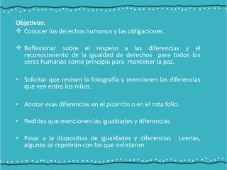Objetivos:
 Conocer los derechos humanos y las obligaciones .
 Reflexionar sobre el respeto a las diferencias y el
reconocimiento de la igualdad de derechos para todos los
seres humanos como principio para mantener la paz.
• Solicitar que revisen la fotografía y mencionen las diferencias
que ven entre los niños.
• Anotar esas diferencias en el pizarrón o en el rota folio.
• Pedirles que mencionen las igualdades y diferencias.
• Pasar a la diapositiva de igualdades y diferencias . Leerlas,
algunas se repetirán con las que enlistaron.
 