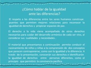 ¿Cómo hablar de la igualdad
ante las diferencias?
El respeto a las diferencias entre los seres humanos construye
puentes que permiten mejores relaciones para reconocer la
igualdad de derechos y propiciar espacios de paz.
El derecho a la vida viene acompañado de otros derechos
necesarios para cuidar del desarrollo armónico de cada ser vivo, al
considerar sus cualidades y necesidades .
El material que presentamos a continuación permite conducir el
razonamiento de niños y niñas a la comprensión de dos conceptos
que parecen contraponerse, como son la igualdad y la diferencia. A
través de la presentación, conocerán sus derechos e identificarán
la igualdad de derechos entre personas diferentes, como el
principio que permitirá la convivencia pacífica.
 
