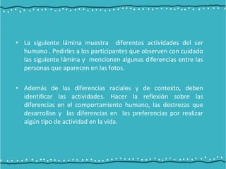• La siguiente lámina muestra diferentes actividades del ser
humano . Pedirles a los participantes que observen con cuidado
las siguiente lámina y mencionen algunas diferencias entre las
personas que aparecen en las fotos.
• Además de las diferencias raciales y de contexto, deben
identificar las actividades. Hacer la reflexión sobre las
diferencias en el comportamiento humano, las destrezas que
desarrollan y las diferencias en las preferencias por realizar
algún tipo de actividad en la vida.
 
