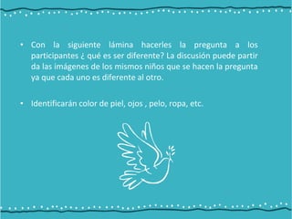 • Con la siguiente lámina hacerles la pregunta a los
participantes ¿ qué es ser diferente? La discusión puede partir
da las imágenes de los mismos niños que se hacen la pregunta
ya que cada uno es diferente al otro.
• Identificarán color de piel, ojos , pelo, ropa, etc.
 