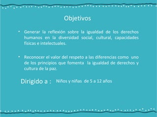 Objetivos
• Generar la reflexión sobre la igualdad de los derechos
humanos en la diversidad social, cultural, capacidades
físicas e intelectuales.
• Reconocer el valor del respeto a las diferencias como uno
de los principios que fomenta la igualdad de derechos y
cultura de la paz.
Dirigido a : Niños y niñas de 5 a 12 años
 