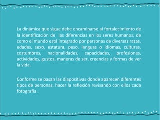 La dinámica que sigue debe encaminarse al fortalecimiento de
la identificación de las diferencias en los seres humanos, de
como el mundo está integrado por personas de diversas razas,
edades, sexo, estatura, peso, lenguas o idiomas, culturas,
costumbres, nacionalidades, capacidades, profesiones,
actividades, gustos, maneras de ser, creencias y formas de ver
la vida.
Conforme se pasan las diapositivas donde aparecen diferentes
tipos de personas, hacer la reflexión revisando con ellos cada
fotografía .
 