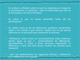 • Se realiza la reflexión sobre lo que han analizado a lo largo de
la presentación, en particular sobre la diversidad que hay en
la naturaleza y los seres humanos.
• Se aclara lo que no hayan entendido hasta ahí los
participantes.
• Se señala como al ver las diferencias podemos comprender
mejor a los demás y que mostrar respeto por el que piensa
diferente es un principio para mantener la armonía.
• Reflexionar sobre como no necesariamente todos debemos
pensar igual, ya que si comprendemos las diferencias,
aprenderemos a tratar a otras personas respetando su
diferencia y será más fácil buscar puntos de acuerdo para
compartir.
• Leer con detenimiento las siguientes láminas y detenerse
para reflexionar con el grupo.
 