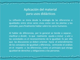 La reflexión se inicia desde la analogía de las diferencias e
igualdades entre otros seres vivos como son las plantas y los
animales, para finalmente hablar sobre los seres humanos.
Al hablar de diferencias, por lo general se tiende a separar,
clasificar o dividir, lo que realmente ayuda a incluir y unir a
las sociedades es el reconocimiento de la igualdad. Es por ello
que las discusiones se deben orientar hacia el entendimiento
de los conceptos de igualdad y diferencia, centrando el análisis
en el respeto a las diferencias, como un principio que otorga
igualdad de derechos y obligaciones a las personas.
Aplicación del material
para usos didácticos
 