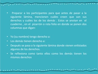 • Preparar a los participantes para que antes de pasar a la
siguiente lámina, mencionen cuáles creen que son sus
derechos y cuáles los de los demás . Estos se anotan en el
cuaderno , en el pizarrón o rota folio en donde se ponen dos
columnas que digan:
• Yo (su nombre) tengo derecho a:
• Los demás tienen derecho a:
• Después se pasa a la siguiente lámina donde vienen enlistados
algunos de los derechos.
• Se reflexiona como tanto ellos como los demás tienen los
mismos derechos
 