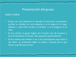 Presentación del grupo
NIÑOS Y NIÑAS
• Iniciar con una dinámica en donde el instructor se presenta,
escribe su nombre en una etiqueta y se lo pega en la ropa,
solicita a cada niño escriba su nombre y se lo peguen en la
ropa.
• Se les solicita al grupo hagan dos círculos uno de mujeres y
otro de hombres. El círculo más pequeño queda adentro.
• Se les solicita que volteen a ver a los participantes que están a
sus lados, se presenten digan su edad y escuela de la que
vienen o grado que cursan.
 
