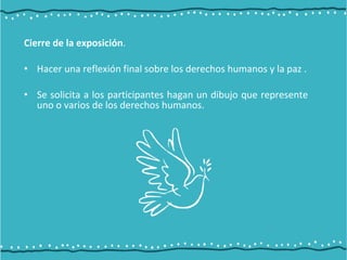 Cierre de la exposición.
• Hacer una reflexión final sobre los derechos humanos y la paz .
• Se solicita a los participantes hagan un dibujo que represente
uno o varios de los derechos humanos.
 