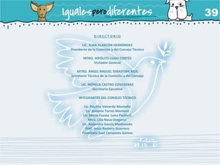 D I R E C T O R I O
LIC. JUAN ALARCÓN HERNÁNDEZ
Presidente de la Comisión y del Consejo Técnico
MTRO. HIPÓLITO LUGO CORTÉS
Visitador General
MTRO. ÁNGEL MIGUEL SEBASTIÁN RÍOS
Secretario Técnico de la Comisión y del Consejo
LIC. MÓNICA CASTRO CONTRERAS
Secretaria Ejecutiva
INTEGRANTES DEL CONSEJO TÉCNICO
Lic. Paulino Valverde Montaño
Lic. Antonio Torres Montoro
Lic. María Fausta Luna Pacheco
Mtra. Lilia Nava Gregorio
Lic. Alejandro García Maldonado
Prof. Jesús Romero Guerrero
Periodista Juan Cervantes Gómez
 