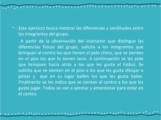 • Este ejercicio busca mostrar las diferencias y similitudes entre
los integrantes del grupo.
A partir de la observación del instructor que distingue las
diferencias físicas del grupo, solicita a los integrantes que
brinquen al centro los que tienen el pelo chino, que se sienten
en el piso los que lo tienen lacio. A continuación se les pide
que brinquen hacia atrás a los que les gusta el futbol. Se
solicita que se sienten en el piso a los que les gusta dibujar o
pintar y que en su lugar bailen los que les gusta bailar.
Finalmente se les indica que se sienten al centro a los que les
gusta jugar. Todos se van a apretar y amontonar para estar en
el centro.
 