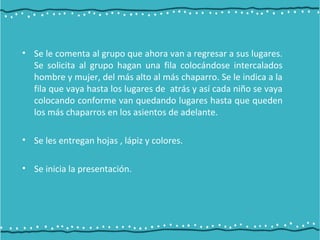 • Se le comenta al grupo que ahora van a regresar a sus lugares.
Se solicita al grupo hagan una fila colocándose intercalados
hombre y mujer, del más alto al más chaparro. Se le indica a la
fila que vaya hasta los lugares de atrás y así cada niño se vaya
colocando conforme van quedando lugares hasta que queden
los más chaparros en los asientos de adelante.
• Se les entregan hojas , lápiz y colores.
• Se inicia la presentación.
 