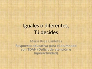 Iguales o diferentes, 
Tú decides 
María Rosa Cladellas 
Respuesta educativa para el alumnado 
con TDAH (Déficit de atención e 
hiperactividad) 
 