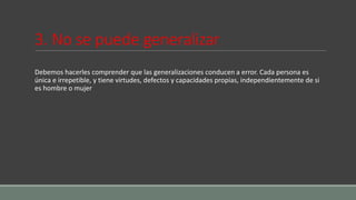 3. No se puede generalizar
Debemos hacerles comprender que las generalizaciones conducen a error. Cada persona es
única e irrepetible, y tiene virtudes, defectos y capacidades propias, independientemente de si
es hombre o mujer
 