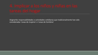 4. Implicar a los niños y niñas en las
tareas del hogar
Asignarles responsabilidades o actividades cotidianas que tradicionalmente han sido
consideradas 'cosas de mujeres' o 'cosas de hombres'
 