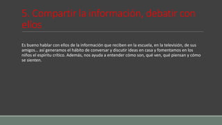 5. Compartir la información, debatir con
ellos
Es bueno hablar con ellos de la información que reciben en la escuela, en la televisión, de sus
amigos… así generamos el hábito de conversar y discutir ideas en casa y fomentamos en los
niños el espíritu crítico. Además, nos ayuda a entender cómo son, qué ven, qué piensan y cómo
se sienten.
 