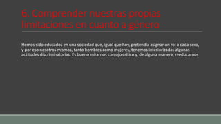 6. Comprender nuestras propias
limitaciones en cuanto a género
Hemos sido educados en una sociedad que, igual que hoy, pretendía asignar un rol a cada sexo,
y por eso nosotros mismos, tanto hombres como mujeres, tenemos interiorizadas algunas
actitudes discriminatorias. Es bueno mirarnos con ojo crítico y, de alguna manera, reeducarnos
 