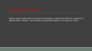8. Juegos “unisex”
Muchos juegos tradicionales no necesitan herramientas, ni tienen roles definidos: el pañuelo, la
gallinita ciega, el rescate... son divertidos, no entienden de género, ¡y no pasan de moda!
 