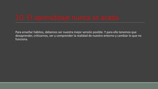 10. El aprendizaje nunca se acaba
Para enseñar hábitos, debemos ser nuestra mejor versión posible. Y para ello tenemos que
desaprender, criticarnos, ver y comprender la realidad de nuestro entorno y cambiar lo que no
funciona.
 