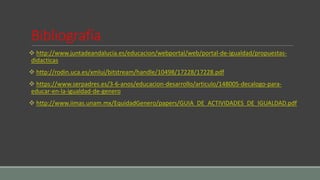 Bibliografía
 http://www.juntadeandalucia.es/educacion/webportal/web/portal-de-igualdad/propuestas-
didacticas
 http://rodin.uca.es/xmlui/bitstream/handle/10498/17228/17228.pdf
 https://www.serpadres.es/3-6-anos/educacion-desarrollo/articulo/148005-decalogo-para-
educar-en-la-igualdad-de-genero
 http://www.iimas.unam.mx/EquidadGenero/papers/GUIA_DE_ACTIVIDADES_DE_IGUALDAD.pdf
 