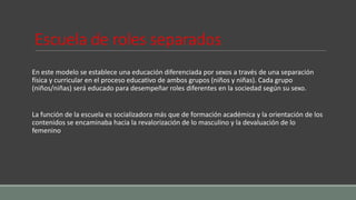 Escuela de roles separados
En este modelo se establece una educación diferenciada por sexos a través de una separación
física y curricular en el proceso educativo de ambos grupos (niños y niñas). Cada grupo
(niños/niñas) será educado para desempeñar roles diferentes en la sociedad según su sexo.
La función de la escuela es socializadora más que de formación académica y la orientación de los
contenidos se encaminaba hacia la revalorización de lo masculino y la devaluación de lo
femenino
 