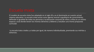 Escuela mixta
El modelo de escuela mixta fue adoptado en el siglo XX y es el dominante en nuestro actual
sistema educativo. La escuela mixta actúa como agente neutral e igualitario de conocimiento,
defiende la igualdad de todas las personas y la educación conjunta de niños y niñas en un mismo
espacio y aula donde tienen los mismos derechos y deberes y estudian una misma propuesta
curricular.
La escuela trata a todos y a todas por igual, de manera individualizada, premiando sus méritos y
esfuerzos.
 