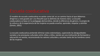 Escuela coeducativa
El modelo de escuela coeducativa no existe como tal: es un camino hacia el que debemos
dirigirnos y está guiado por una filosofía que lo delimita de manera clara. La escuela
coeducadora se basa en la pedagogía democrática, donde la diferencia de género, lo propio de
la cultura y de la experiencia de las mujeres se puede enseñar, aprender, respetar y asimilar
(Simón, 2001)
La escuela coeducativa pretende eliminar estos estereotipos, superando las desigualdades
sociales y las jerarquías culturales entre niñas y niños, siendo así una institución de formación y
educación no sexista, reconociendo los valores culturales y sociales tanto de los hombres como
de las mujeres
 