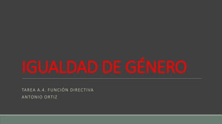 IGUALDAD DE GÉNERO
TAREA A.4. FUNCIÓN DIRECTIVA
ANTONIO ORTIZ
 